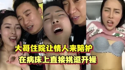 大哥住院让情人来陪护，在病床上直接调情开操（全网最全资源）