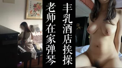 [原创]巨乳钢琴老师家中弹琴被我带去酒店干！极致视觉享受！