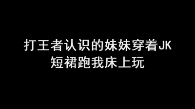 打王者认识的学生妹妹穿个jk短裙，跑我床上来发骚当母狗