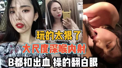 玩的真太狠了！大尺度深喉内射操的都翻白眼了『全集88分钟看下面简阶』